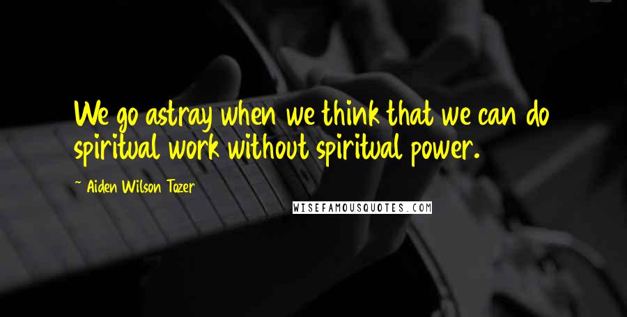 Aiden Wilson Tozer Quotes: We go astray when we think that we can do spiritual work without spiritual power.