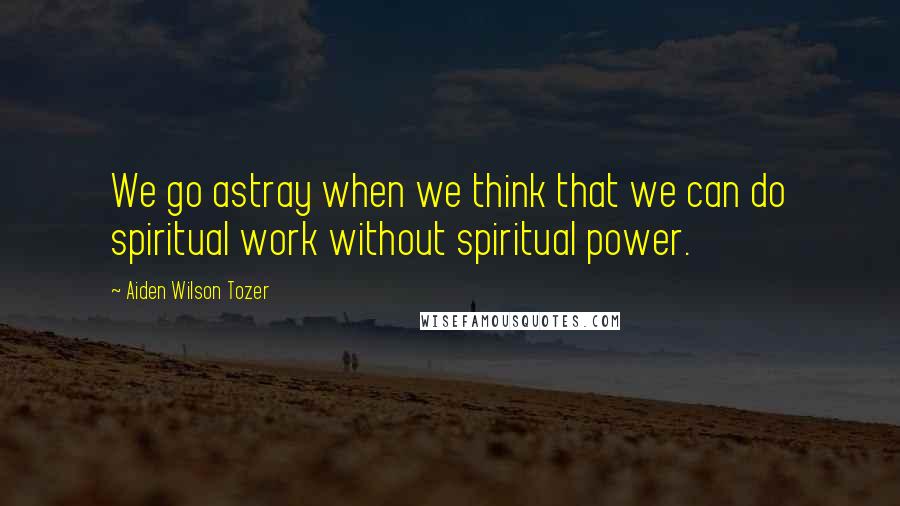 Aiden Wilson Tozer Quotes: We go astray when we think that we can do spiritual work without spiritual power.