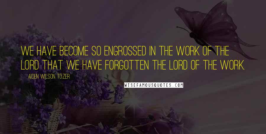 Aiden Wilson Tozer Quotes: We have become so engrossed in the work of the Lord that we have forgotten the Lord of the work.