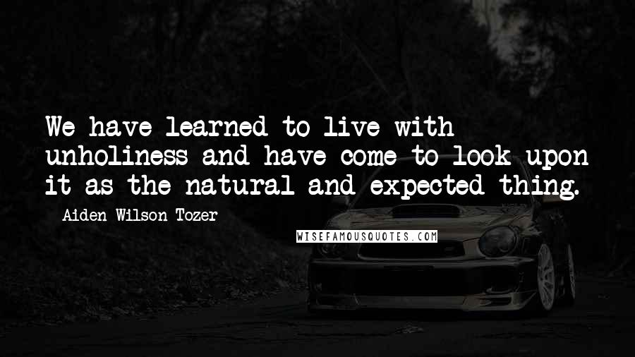 Aiden Wilson Tozer Quotes: We have learned to live with unholiness and have come to look upon it as the natural and expected thing.