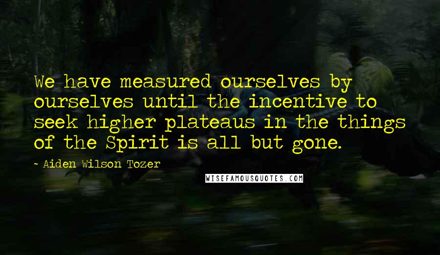 Aiden Wilson Tozer Quotes: We have measured ourselves by ourselves until the incentive to seek higher plateaus in the things of the Spirit is all but gone.