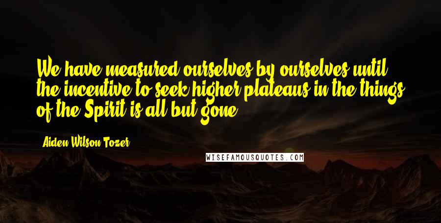 Aiden Wilson Tozer Quotes: We have measured ourselves by ourselves until the incentive to seek higher plateaus in the things of the Spirit is all but gone.