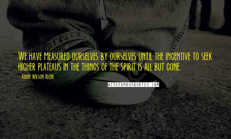 Aiden Wilson Tozer Quotes: We have measured ourselves by ourselves until the incentive to seek higher plateaus in the things of the Spirit is all but gone.