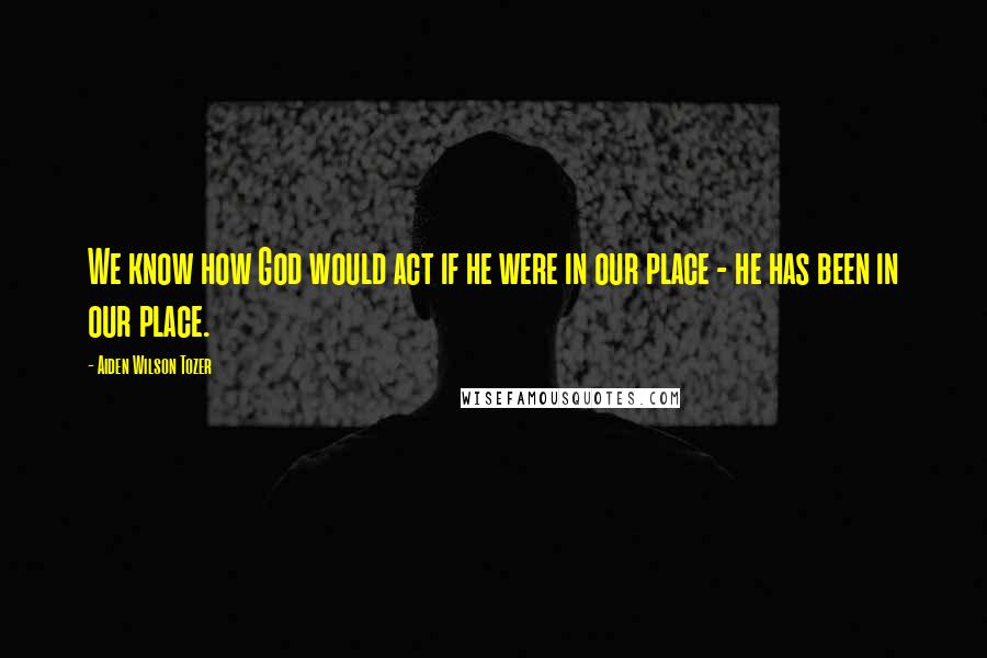 Aiden Wilson Tozer Quotes: We know how God would act if he were in our place - he has been in our place.