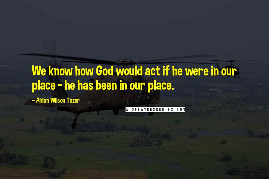 Aiden Wilson Tozer Quotes: We know how God would act if he were in our place - he has been in our place.