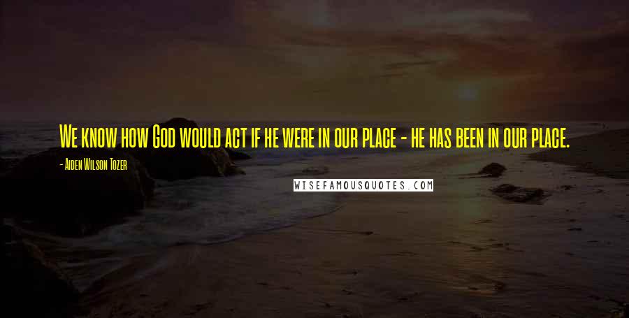 Aiden Wilson Tozer Quotes: We know how God would act if he were in our place - he has been in our place.