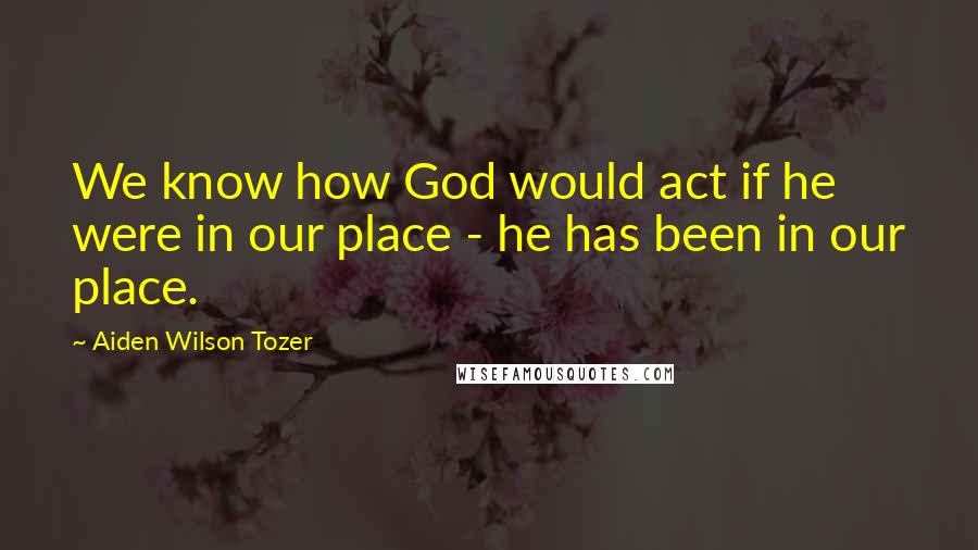 Aiden Wilson Tozer Quotes: We know how God would act if he were in our place - he has been in our place.