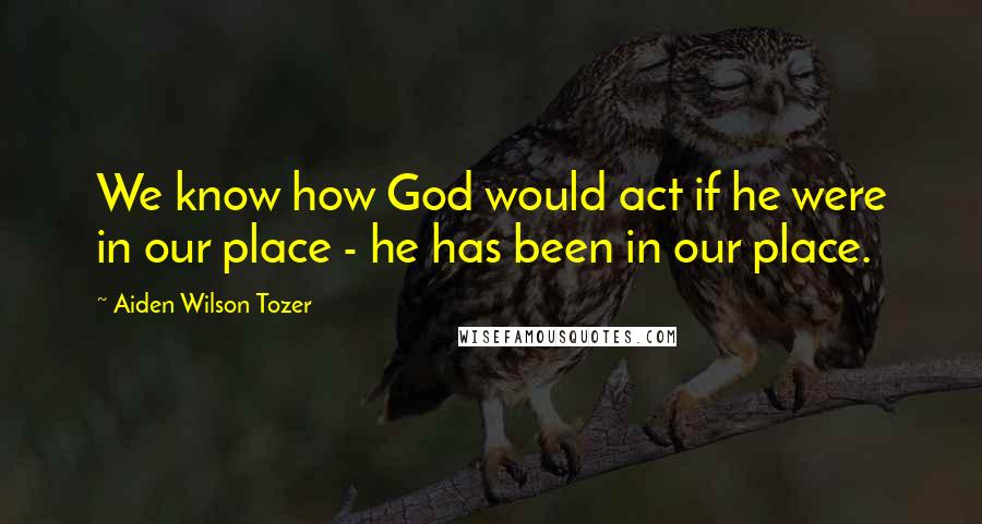 Aiden Wilson Tozer Quotes: We know how God would act if he were in our place - he has been in our place.