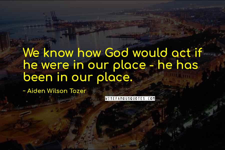 Aiden Wilson Tozer Quotes: We know how God would act if he were in our place - he has been in our place.