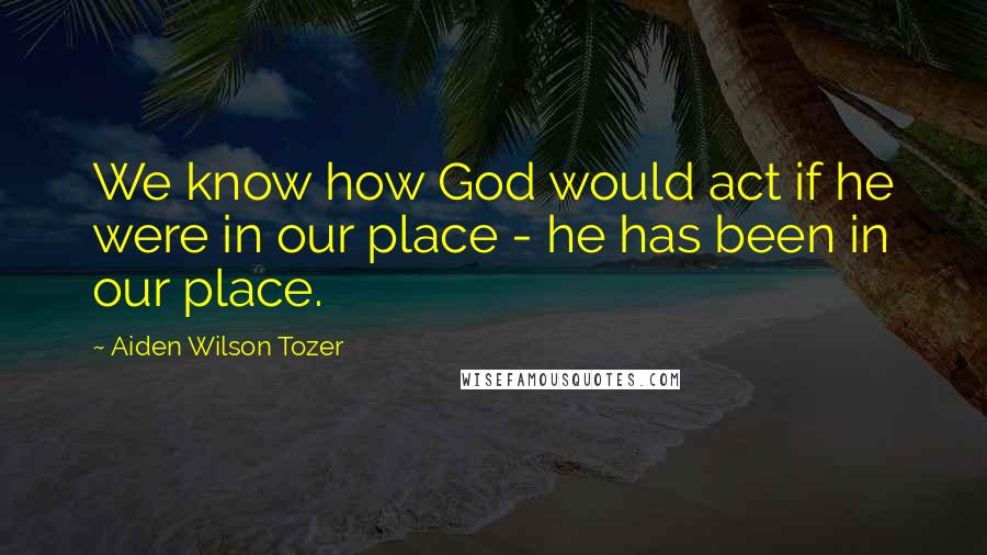 Aiden Wilson Tozer Quotes: We know how God would act if he were in our place - he has been in our place.