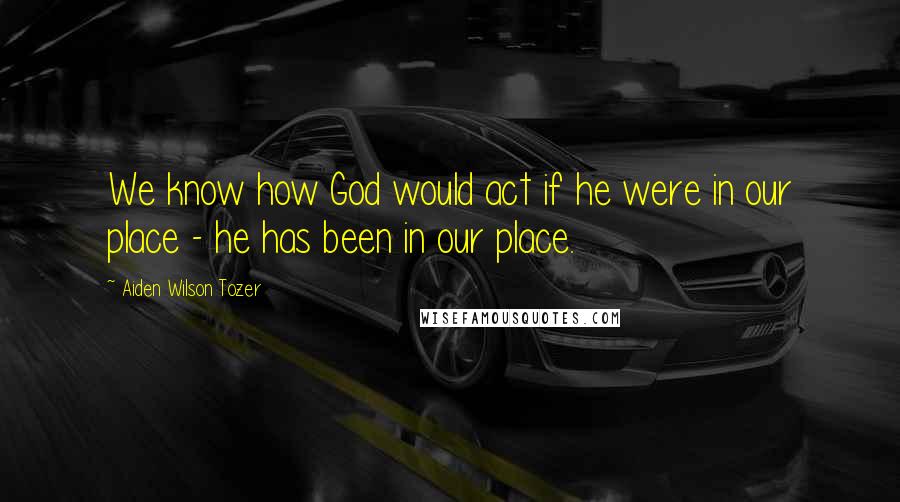 Aiden Wilson Tozer Quotes: We know how God would act if he were in our place - he has been in our place.