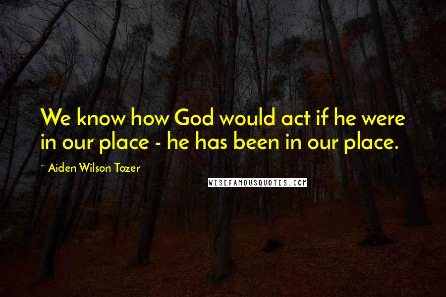 Aiden Wilson Tozer Quotes: We know how God would act if he were in our place - he has been in our place.