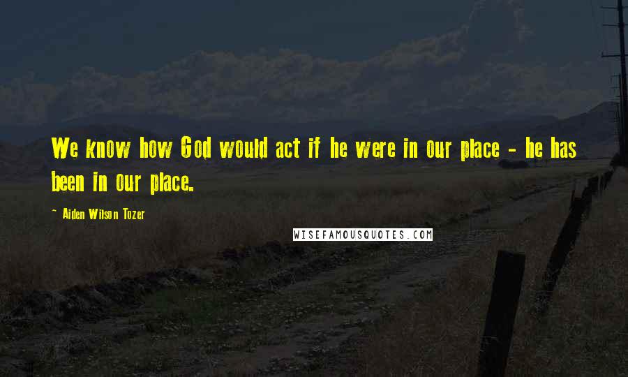 Aiden Wilson Tozer Quotes: We know how God would act if he were in our place - he has been in our place.