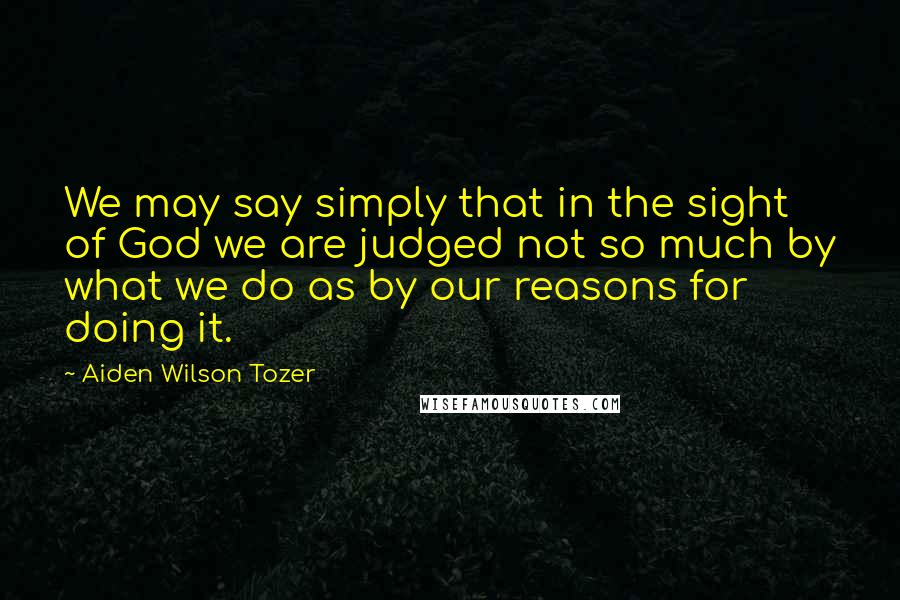 Aiden Wilson Tozer Quotes: We may say simply that in the sight of God we are judged not so much by what we do as by our reasons for doing it.