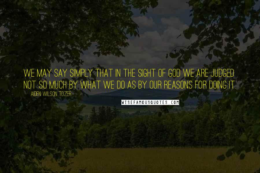 Aiden Wilson Tozer Quotes: We may say simply that in the sight of God we are judged not so much by what we do as by our reasons for doing it.