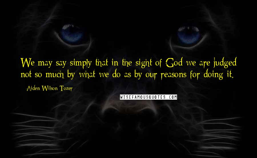 Aiden Wilson Tozer Quotes: We may say simply that in the sight of God we are judged not so much by what we do as by our reasons for doing it.