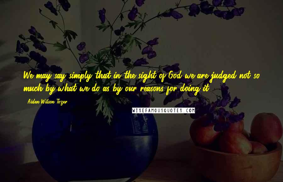 Aiden Wilson Tozer Quotes: We may say simply that in the sight of God we are judged not so much by what we do as by our reasons for doing it.