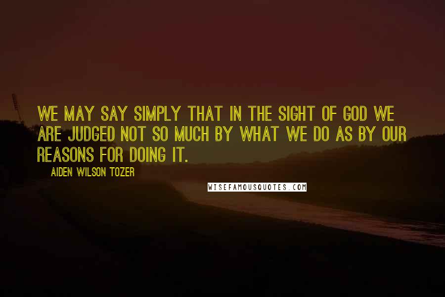 Aiden Wilson Tozer Quotes: We may say simply that in the sight of God we are judged not so much by what we do as by our reasons for doing it.