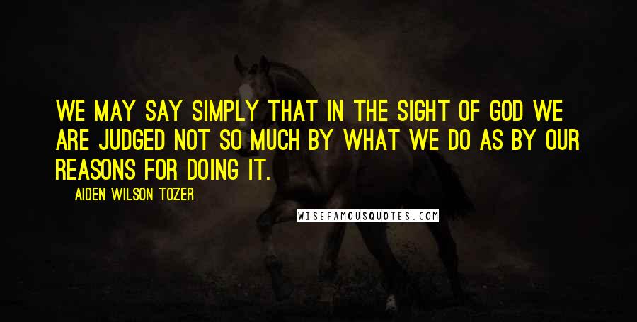 Aiden Wilson Tozer Quotes: We may say simply that in the sight of God we are judged not so much by what we do as by our reasons for doing it.