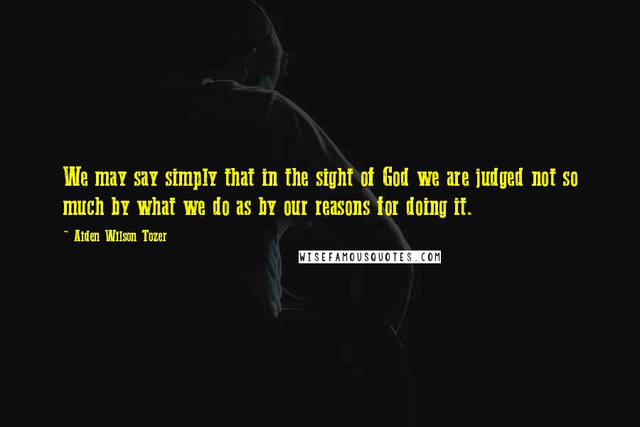 Aiden Wilson Tozer Quotes: We may say simply that in the sight of God we are judged not so much by what we do as by our reasons for doing it.