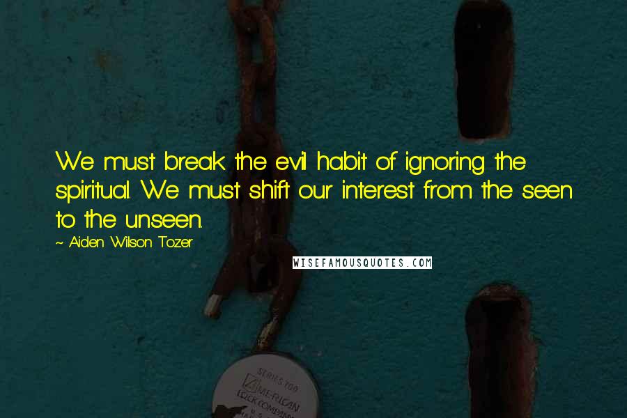 Aiden Wilson Tozer Quotes: We must break the evil habit of ignoring the spiritual. We must shift our interest from the seen to the unseen.