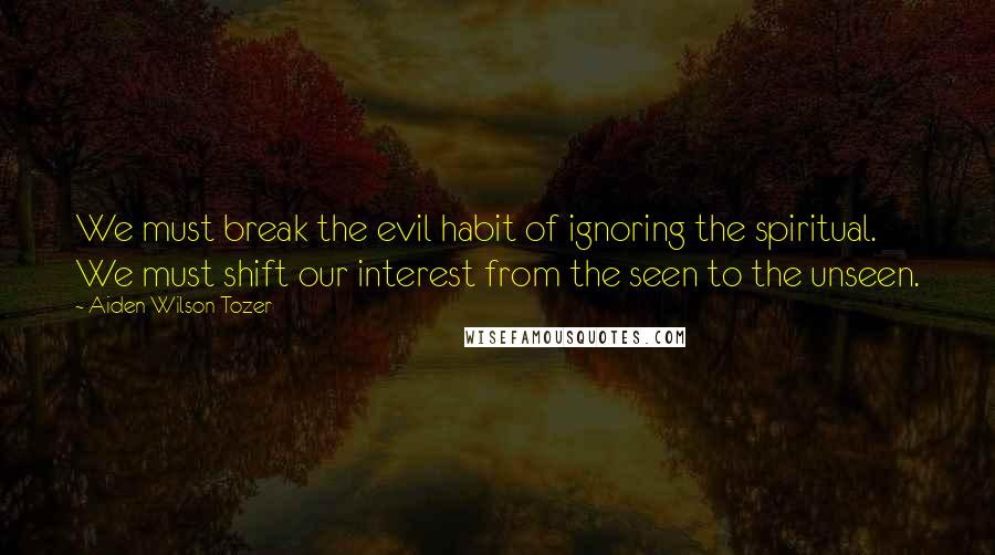 Aiden Wilson Tozer Quotes: We must break the evil habit of ignoring the spiritual. We must shift our interest from the seen to the unseen.