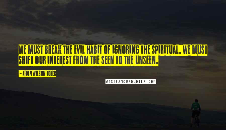 Aiden Wilson Tozer Quotes: We must break the evil habit of ignoring the spiritual. We must shift our interest from the seen to the unseen.