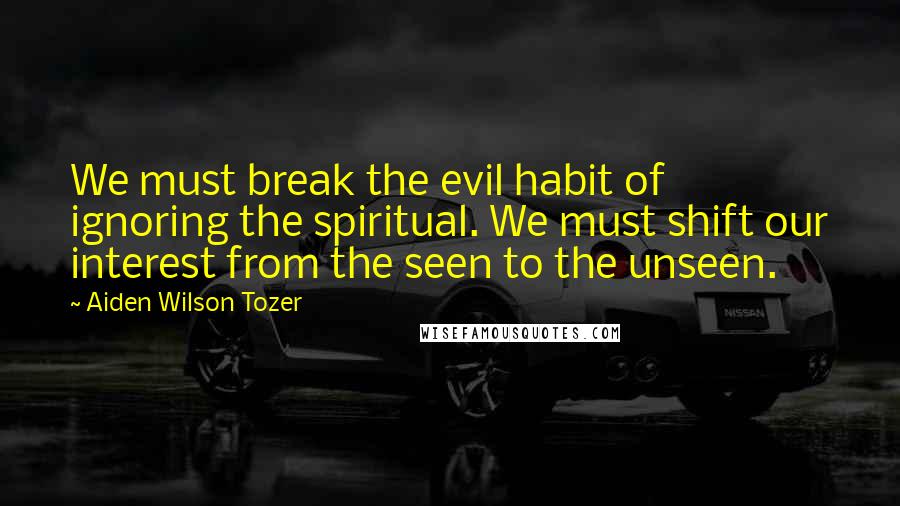 Aiden Wilson Tozer Quotes: We must break the evil habit of ignoring the spiritual. We must shift our interest from the seen to the unseen.