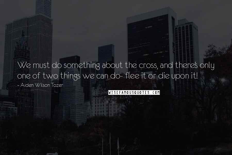 Aiden Wilson Tozer Quotes: We must do something about the cross, and there's only one of two things we can do- flee it or die upon it!