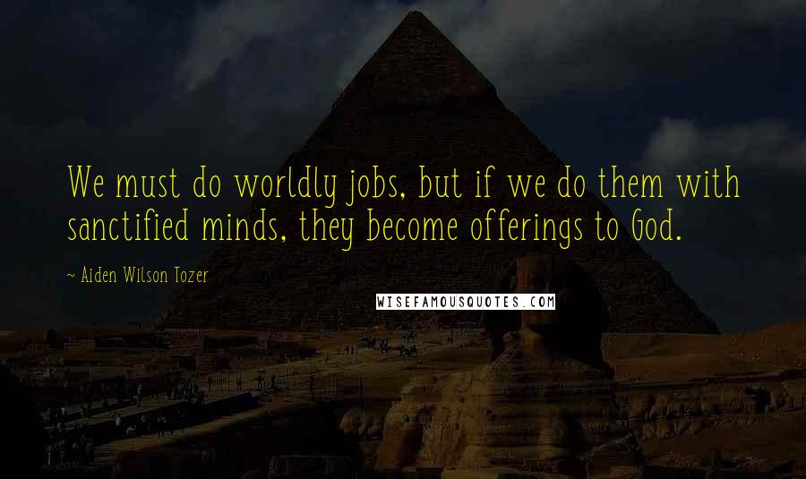 Aiden Wilson Tozer Quotes: We must do worldly jobs, but if we do them with sanctified minds, they become offerings to God.