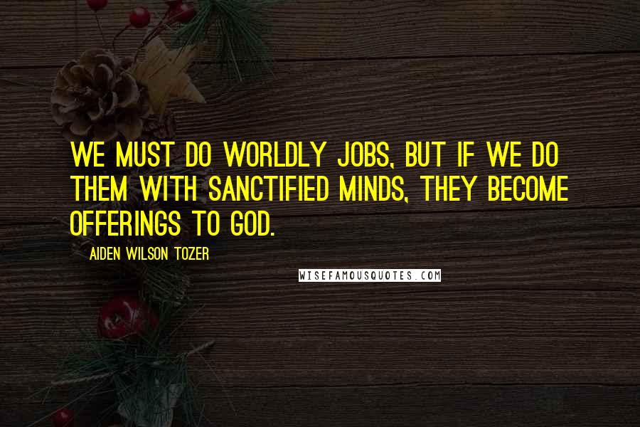 Aiden Wilson Tozer Quotes: We must do worldly jobs, but if we do them with sanctified minds, they become offerings to God.