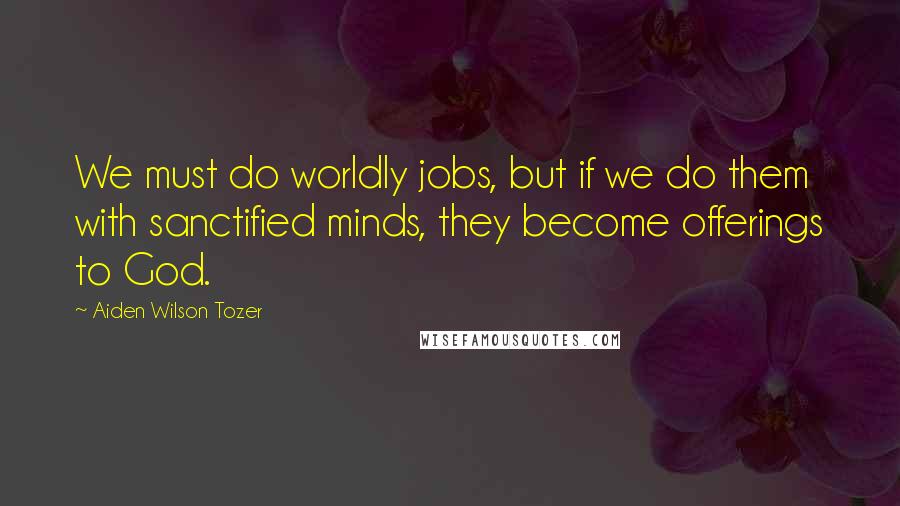 Aiden Wilson Tozer Quotes: We must do worldly jobs, but if we do them with sanctified minds, they become offerings to God.