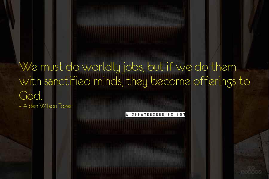 Aiden Wilson Tozer Quotes: We must do worldly jobs, but if we do them with sanctified minds, they become offerings to God.