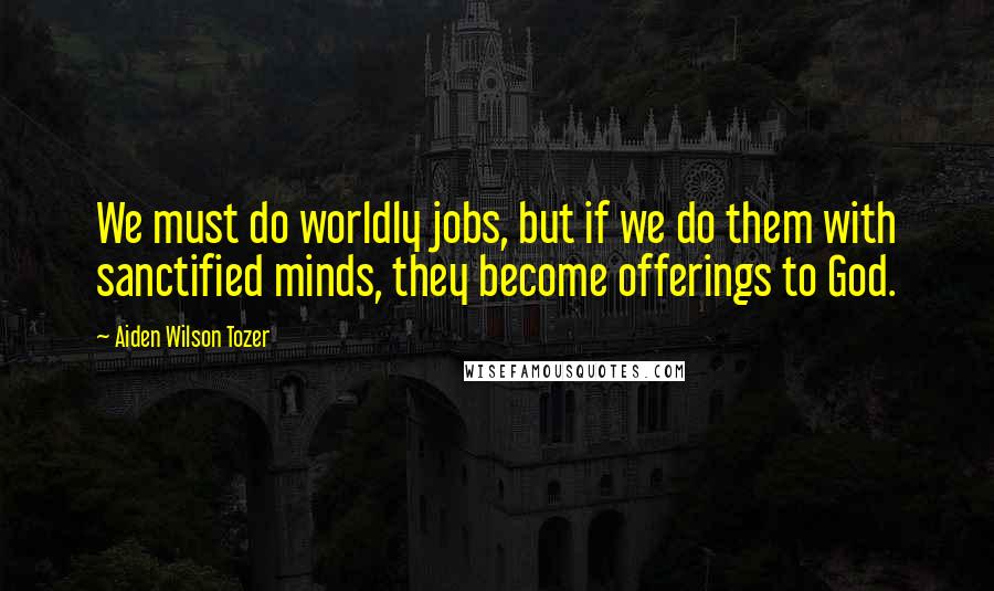 Aiden Wilson Tozer Quotes: We must do worldly jobs, but if we do them with sanctified minds, they become offerings to God.