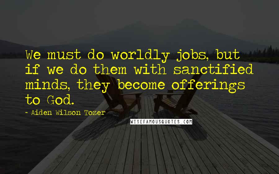 Aiden Wilson Tozer Quotes: We must do worldly jobs, but if we do them with sanctified minds, they become offerings to God.