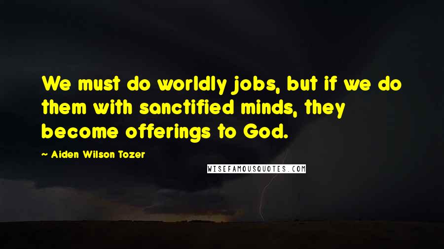 Aiden Wilson Tozer Quotes: We must do worldly jobs, but if we do them with sanctified minds, they become offerings to God.