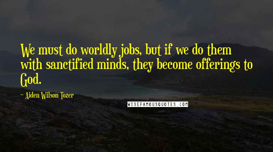 Aiden Wilson Tozer Quotes: We must do worldly jobs, but if we do them with sanctified minds, they become offerings to God.