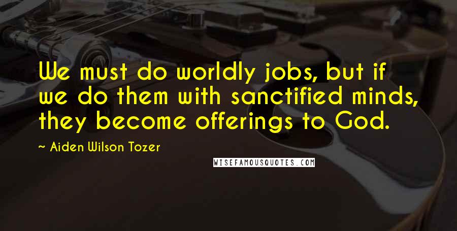 Aiden Wilson Tozer Quotes: We must do worldly jobs, but if we do them with sanctified minds, they become offerings to God.