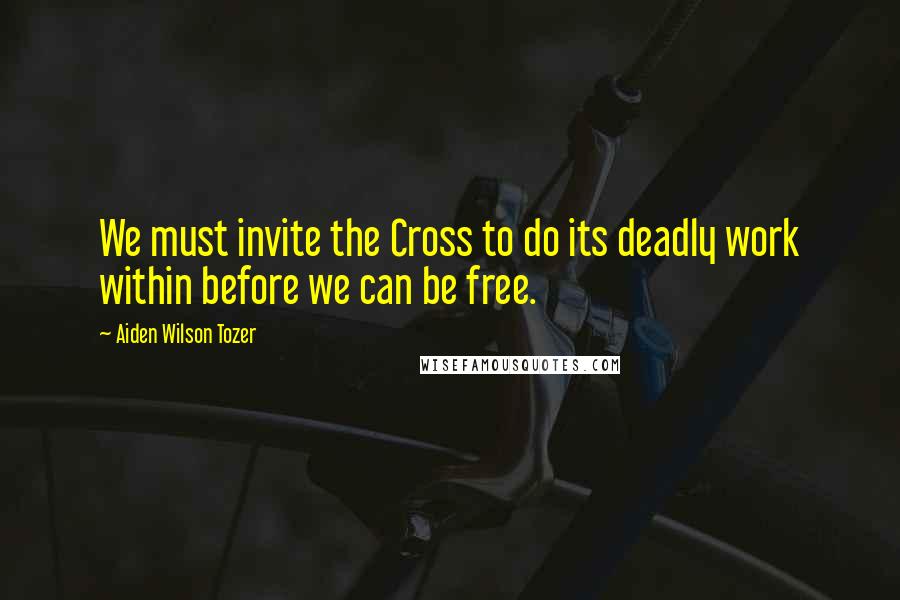 Aiden Wilson Tozer Quotes: We must invite the Cross to do its deadly work within before we can be free.