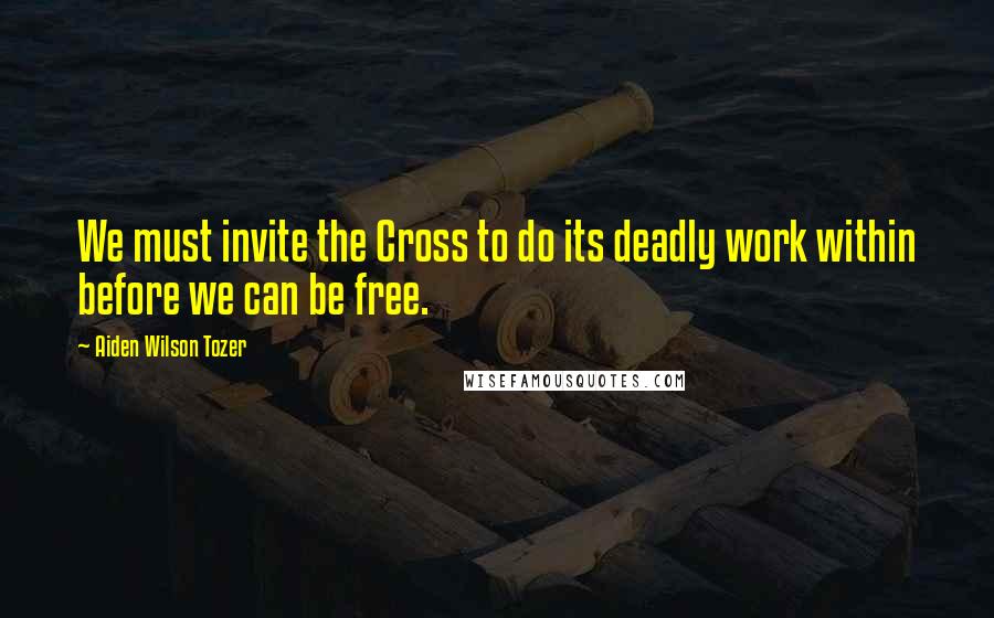 Aiden Wilson Tozer Quotes: We must invite the Cross to do its deadly work within before we can be free.