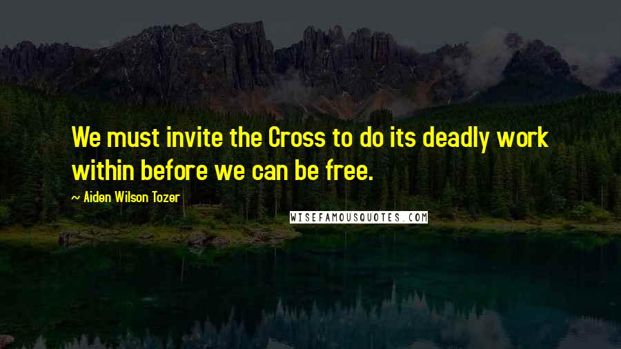 Aiden Wilson Tozer Quotes: We must invite the Cross to do its deadly work within before we can be free.