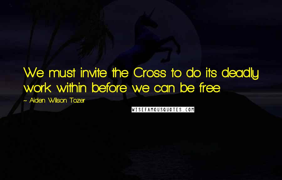 Aiden Wilson Tozer Quotes: We must invite the Cross to do its deadly work within before we can be free.