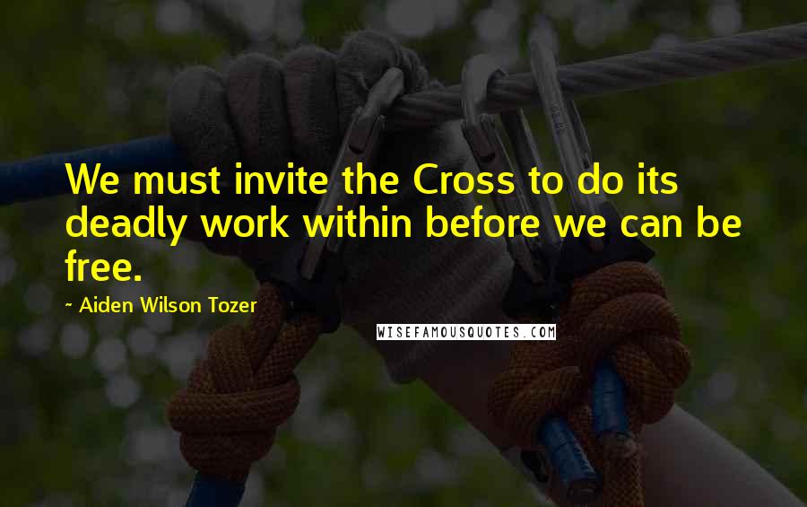 Aiden Wilson Tozer Quotes: We must invite the Cross to do its deadly work within before we can be free.