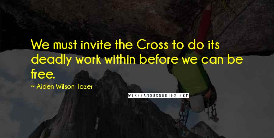 Aiden Wilson Tozer Quotes: We must invite the Cross to do its deadly work within before we can be free.