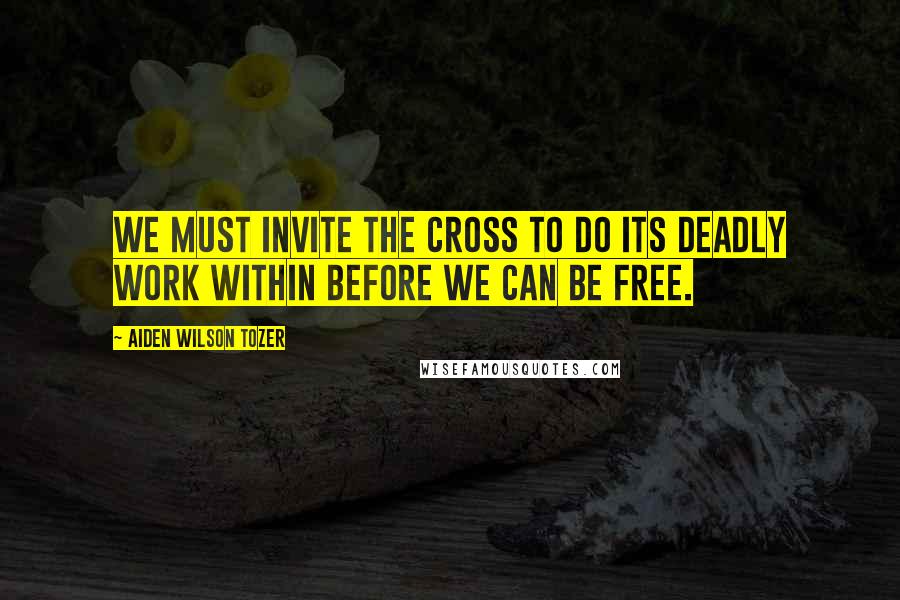 Aiden Wilson Tozer Quotes: We must invite the Cross to do its deadly work within before we can be free.