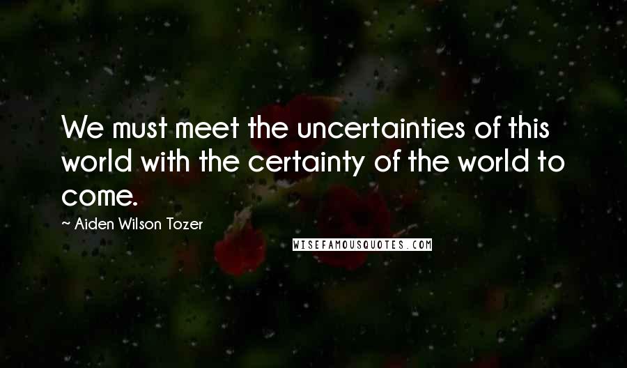 Aiden Wilson Tozer Quotes: We must meet the uncertainties of this world with the certainty of the world to come.