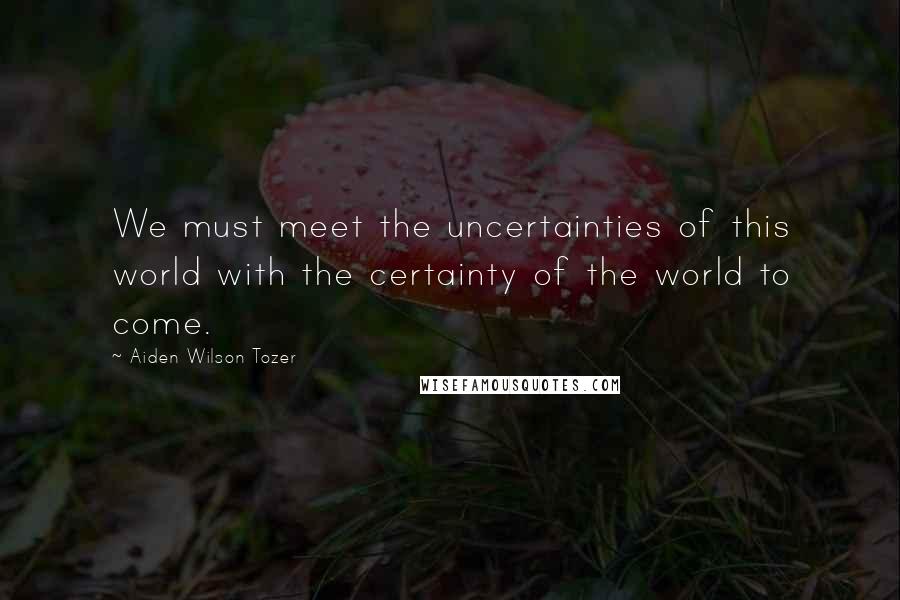 Aiden Wilson Tozer Quotes: We must meet the uncertainties of this world with the certainty of the world to come.