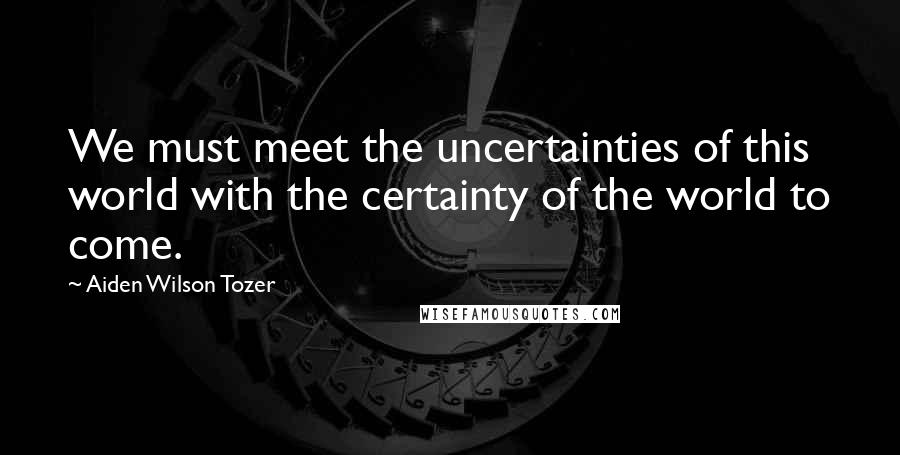 Aiden Wilson Tozer Quotes: We must meet the uncertainties of this world with the certainty of the world to come.