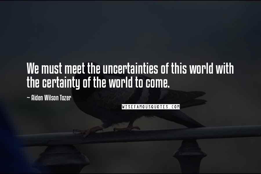 Aiden Wilson Tozer Quotes: We must meet the uncertainties of this world with the certainty of the world to come.