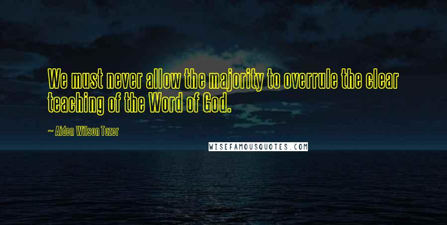 Aiden Wilson Tozer Quotes: We must never allow the majority to overrule the clear teaching of the Word of God.